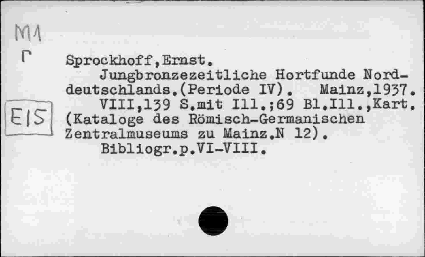 ﻿М4 г
iis
Sprockhoff,Ernst.
Jungbronzezeitliche Hortfunde Norddeutschlands. (Periode IV). Mainz,1937.
VIII,139 S.nit Ill.;69 Bl.Ill.,Kart. (Kataloge des Römisch-Germanischen Zentralmuseums zu Mainz.N 12).
Bibliogr.p.VI-VIII.